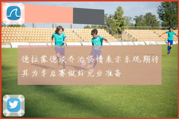 德拉蒙德谈乔治伤情表示乐观期待其为季后赛做好充分准备