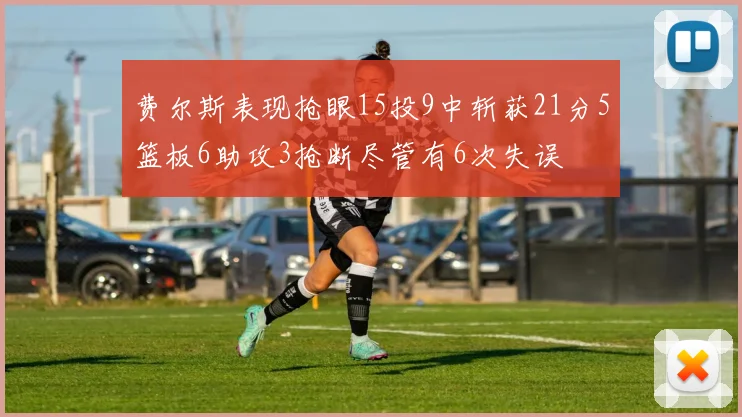 费尔斯表现抢眼15投9中斩获21分5篮板6助攻3抢断尽管有6次失误