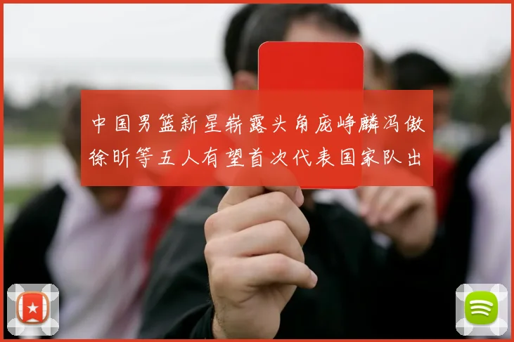 中国男篮新星崭露头角庞峥麟冯傲徐昕等五人有望首次代表国家队出战