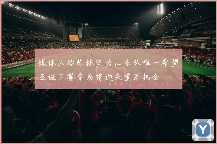 媒体人称陈林坚为山东队唯一希望王证下赛季或将迎来重用机会