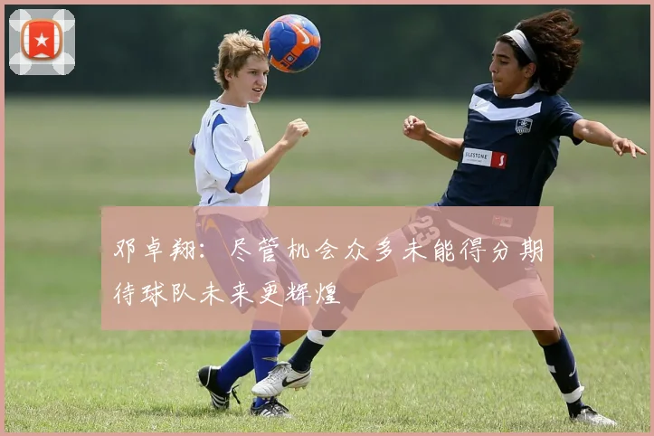 邓卓翔：尽管机会众多未能得分期待球队未来更辉煌