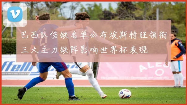 巴西队伤缺名单公布埃斯特旺领衔三大主力缺阵影响世界杯表现