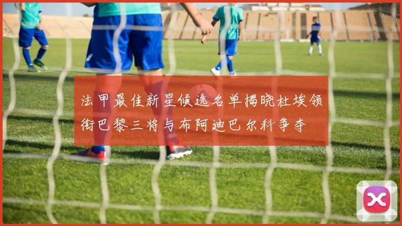法甲最佳新星候选名单揭晓杜埃领衔巴黎三将与布阿迪巴尔科争夺