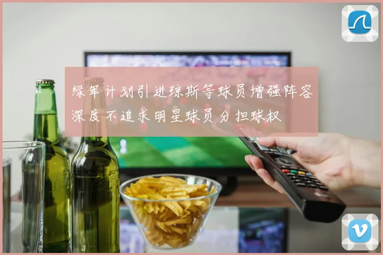 绿军计划引进琼斯等球员增强阵容深度不追求明星球员分担球权