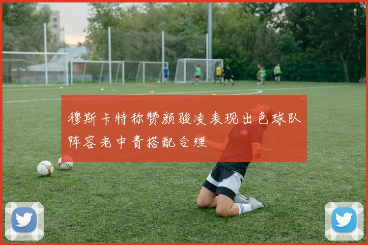穆斯卡特称赞颜骏凌表现出色球队阵容老中青搭配合理