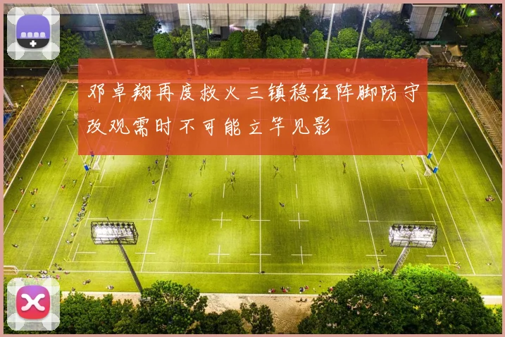 邓卓翔再度救火三镇稳住阵脚防守改观需时不可能立竿见影