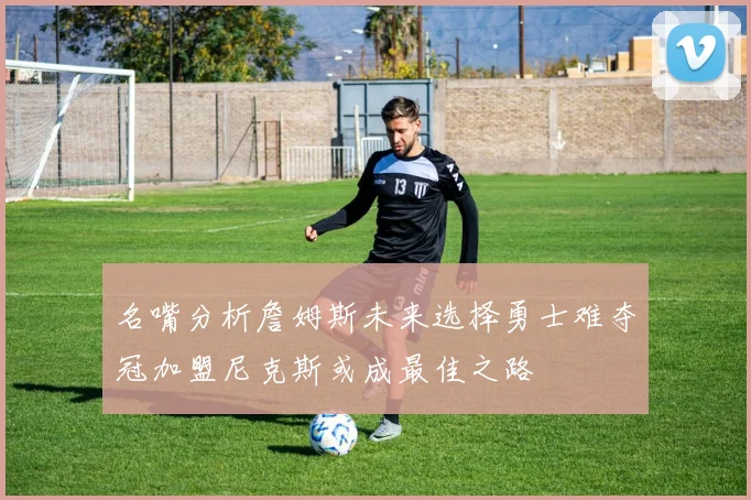 名嘴分析詹姆斯未来选择勇士难夺冠加盟尼克斯或成最佳之路