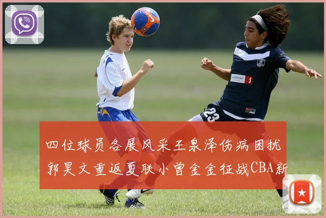 四位球员各展风采王泉泽伤病困扰郭昊文重返夏联小曾金金征战CBA新赛季