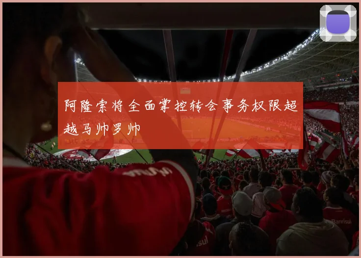 阿隆索将全面掌控转会事务权限超越马帅罗帅