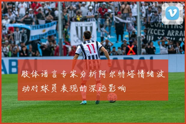 肢体语言专家分析阿尔特塔情绪波动对球员表现的深远影响