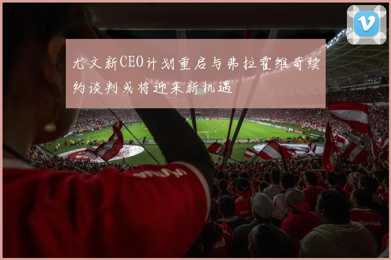 尤文新CEO计划重启与弗拉霍维奇续约谈判或将迎来新机遇
