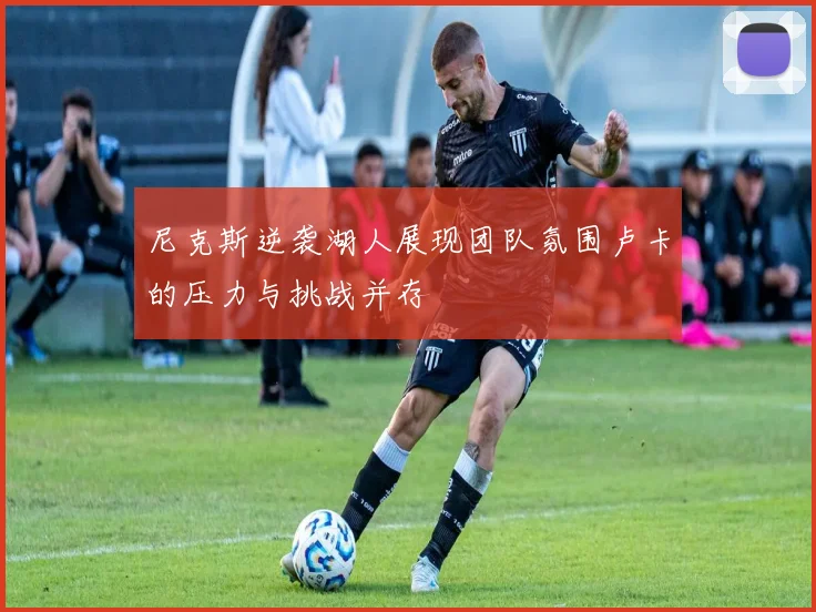 尼克斯逆袭湖人展现团队氛围卢卡的压力与挑战并存