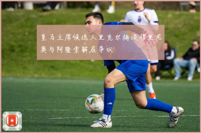 皇马主席候选人里克尔梅谈穆里尼奥与阿隆索解雇争议