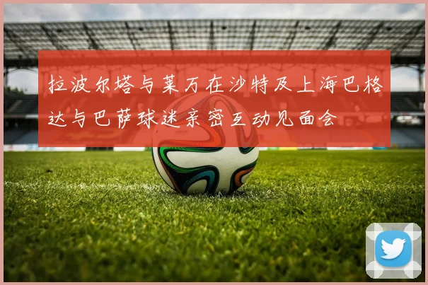 拉波尔塔与莱万在沙特及上海巴格达与巴萨球迷亲密互动见面会